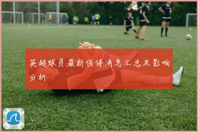 英超球员最新伤停消息汇总及影响分析