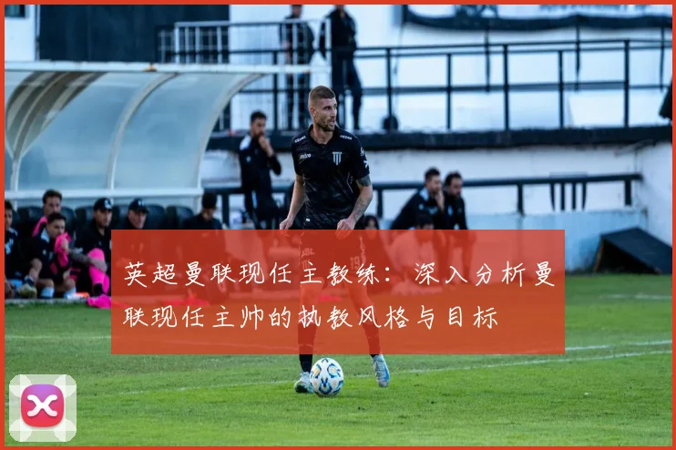 英超曼联现任主教练:深入分析曼联现任主帅的执教风格与目标